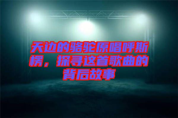 天邊的駱駝原唱呼斯楞,探尋這首歌曲的背后故事