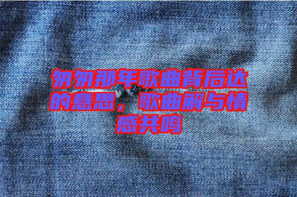匆匆那年歌曲背后達(dá)的意思,歌曲解與情感共鳴