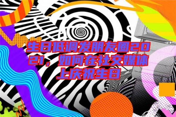 生日低調發朋友圈2021,如何在社交媒體上慶祝生日