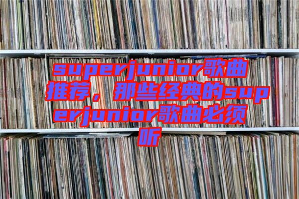 superjunior歌曲推薦,那些經(jīng)典的superjunior歌曲必須聽(tīng)