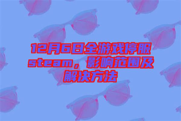 12月6日全游戲停服steam,影響范圍及解決方法