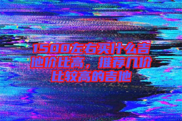 1500左右買什么吉他價(jià)比高,推薦幾價(jià)比較高的吉他