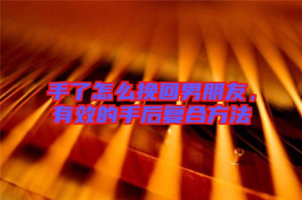 手了怎么挽回男朋友,有效的手后復合方法
