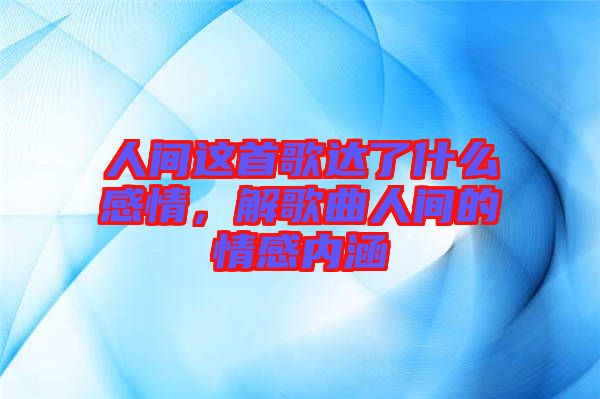 人間這首歌達了什么感情,解歌曲人間的情感內涵