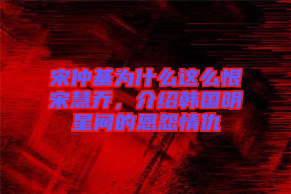 宋仲基為什么這么恨宋慧喬,介紹韓國明星間的恩怨情仇