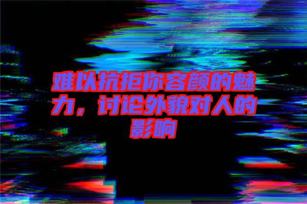 難以抗拒你容顏的魅力,討論外貌對人的影響