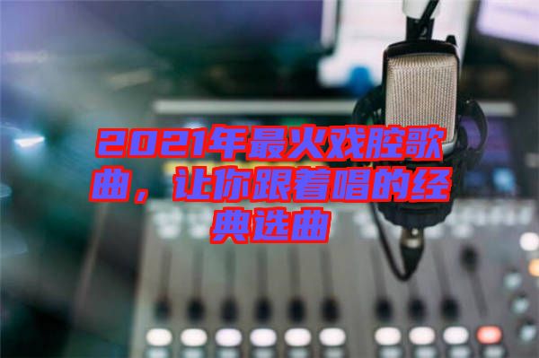 2021年最火戲腔歌曲,讓你跟著唱的經典選曲