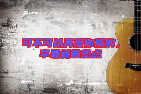 可不可以再愛你版的,享最新的熱點(diǎn)