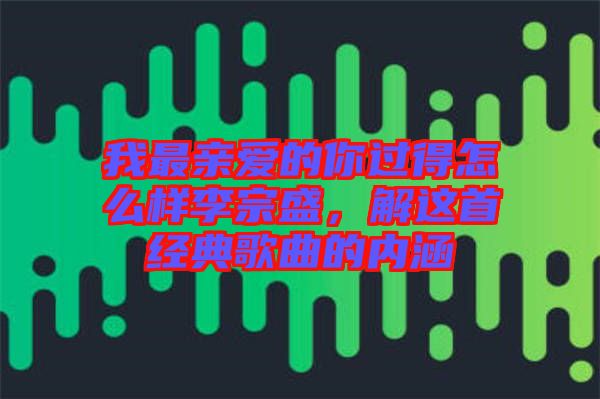 我最親愛(ài)的你過(guò)得怎么樣李宗盛,解這首經(jīng)典歌曲的內(nèi)涵