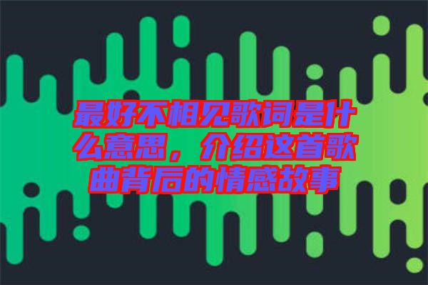 最好不相見(jiàn)歌詞是什么意思,介紹這首歌曲背后的情感故事