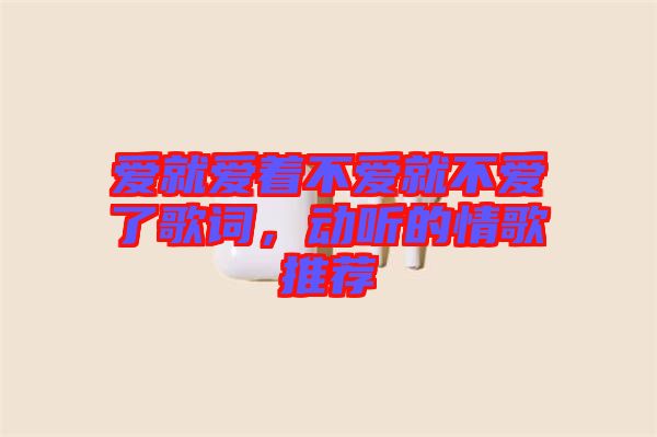 愛就愛著不愛就不愛了歌詞,動(dòng)聽的情歌推薦