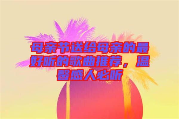 母親節送給母親的最好聽的歌曲推薦,溫馨感人必聽