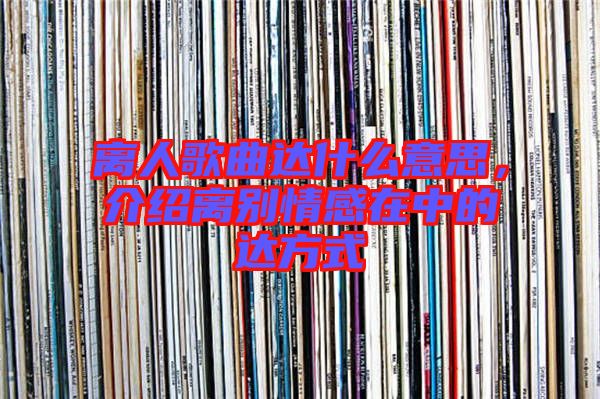 離人歌曲達(dá)什么意思,介紹離別情感在中的達(dá)方式