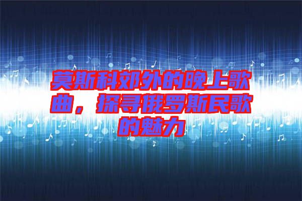 莫斯科郊外的晚上歌曲,探尋俄羅斯民歌的魅力