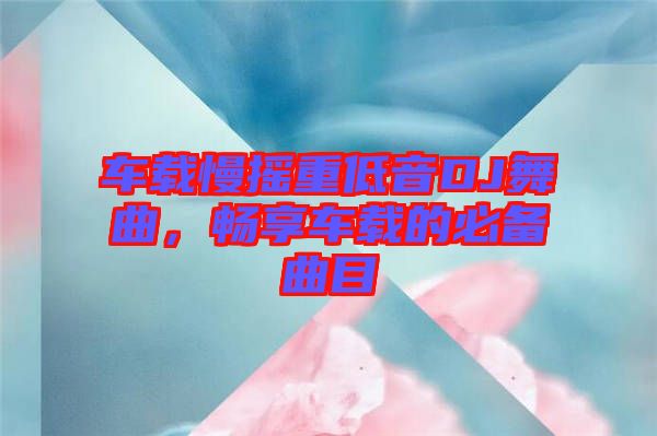 車載慢搖重低音DJ舞曲,暢享車載的必備曲目