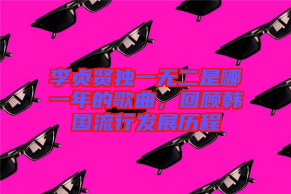 李貞賢獨一無二是哪一年的歌曲,回顧韓國流行發展歷程