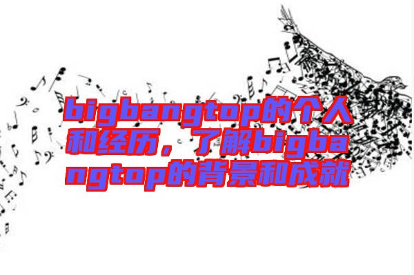 bigbangtop的個(gè)人和經(jīng)歷,了解bigbangtop的背景和成就