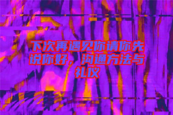 下次再遇見(jiàn)你請(qǐng)你先說(shuō)你好,溝通方法與禮儀