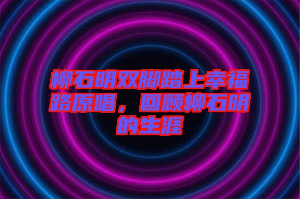 柳石明雙腳踏上幸福路原唱,回顧柳石明的生涯