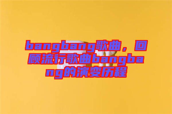 bangbang歌曲,回顧流行歌曲bangbang的演變歷程