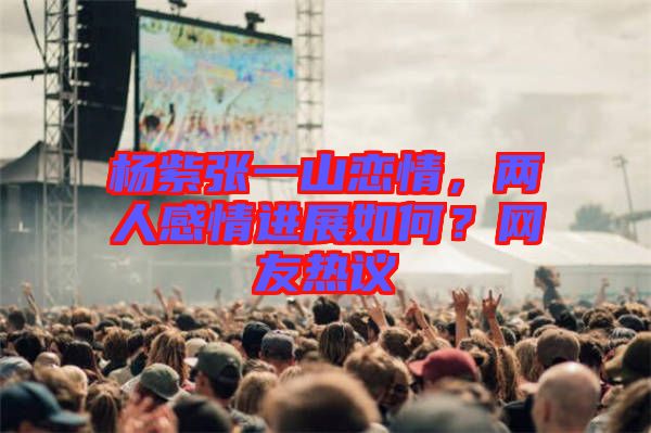 楊紫張一山戀情,兩人感情進展如何?網(wǎng)友熱議