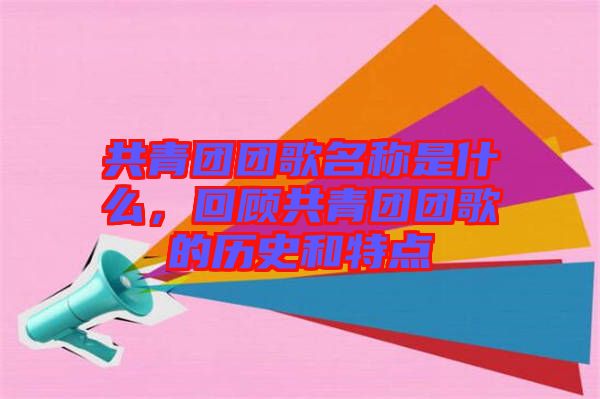 共青團團歌名稱是什么,回顧共青團團歌的歷史和特點