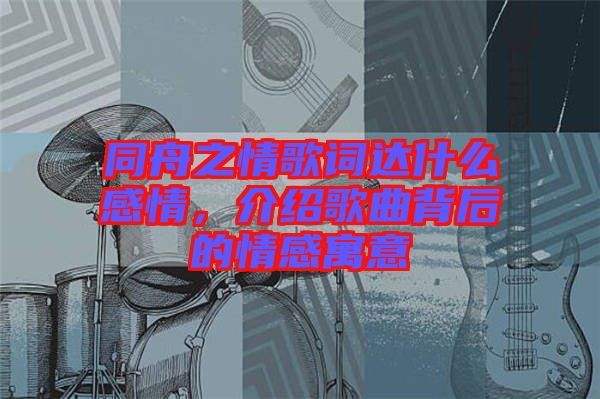 同舟之情歌詞達(dá)什么感情,介紹歌曲背后的情感寓意