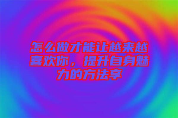 怎么做才能讓越來越喜歡你,提升自身魅力的方法享