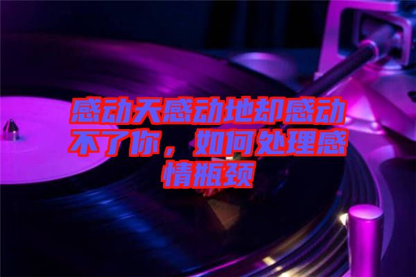 感動(dòng)天感動(dòng)地卻感動(dòng)不了你,如何處理感情瓶頸