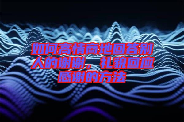 如何高情商地回答別人的謝謝，禮貌回應感謝的方法