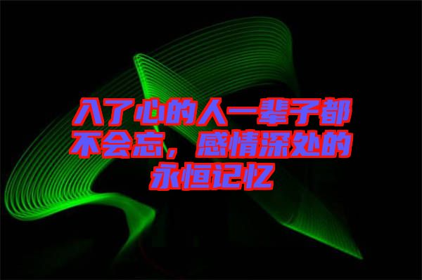 入了心的人一輩子都不會忘,感情深處的永恒記憶