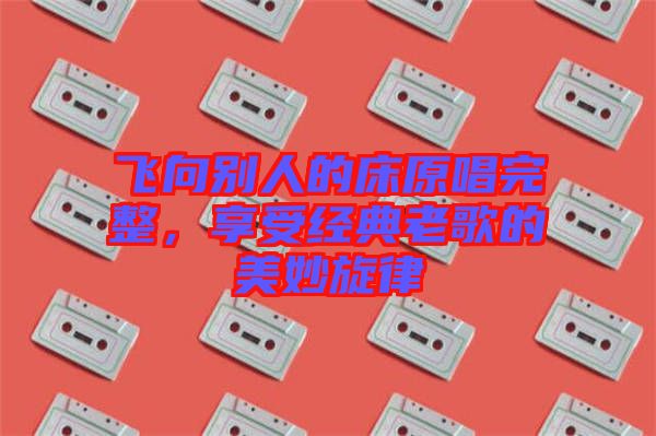 飛向別人的床原唱完整,享受經典老歌的美妙旋律