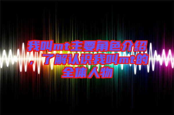 我叫mt主要角色介紹,了解認識我叫mt的全體人物