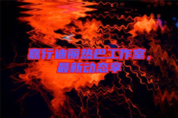 嘉行迪麗熱巴工作室,最新動(dòng)態(tài)享