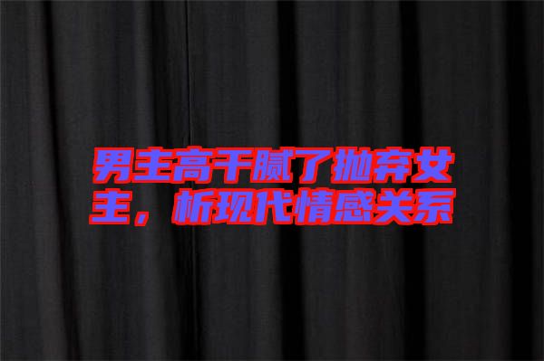 男主高干膩了拋棄女主,析現(xiàn)代情感關系