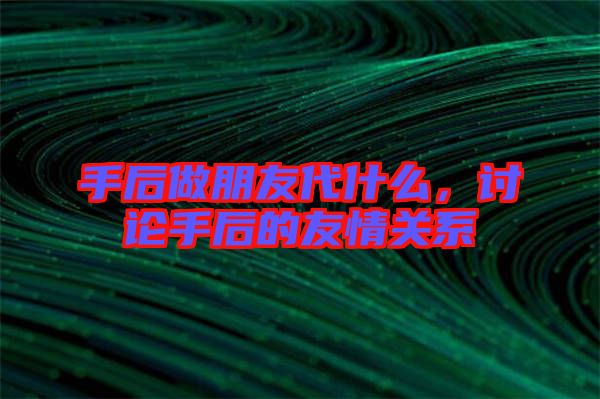 手后做朋友代什么,討論手后的友情關系