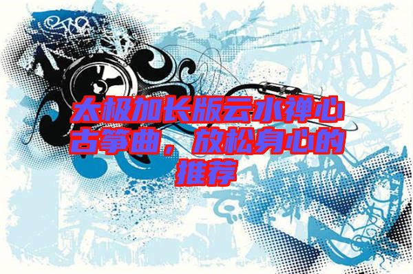 太極加長版云水禪心古箏曲,放松身心的推薦