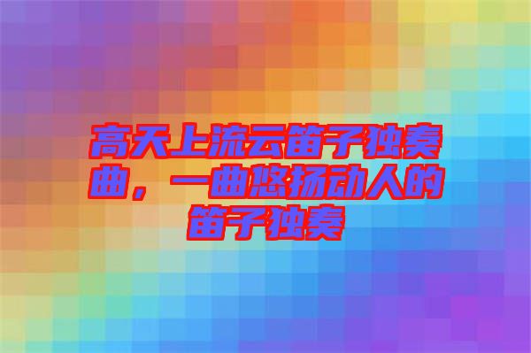 高天上流云笛子獨(dú)奏曲,一曲悠揚(yáng)動(dòng)人的笛子獨(dú)奏