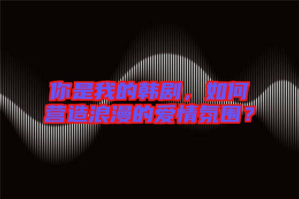 你是我的韓劇,如何營(yíng)造浪漫的愛情氛圍?