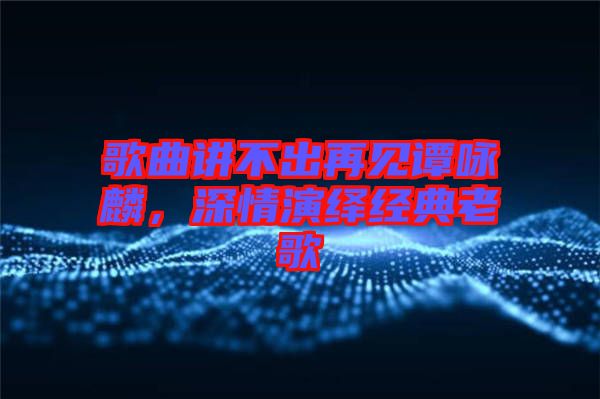 歌曲講不出再見譚詠麟,深情演繹經典老歌