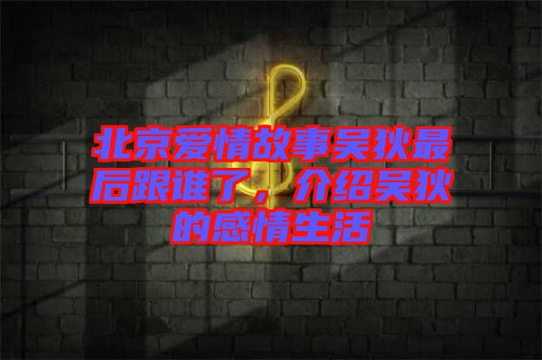 北京愛情故事吳狄最后跟誰了,介紹吳狄的感情生活