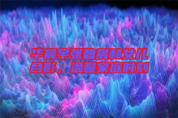 華晨宇張碧晨和女兒合影,溫馨家庭時刻