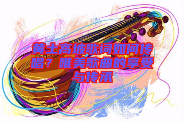 黃土高坡歌詞如何傳唱?唯美歌曲的享受與傳承