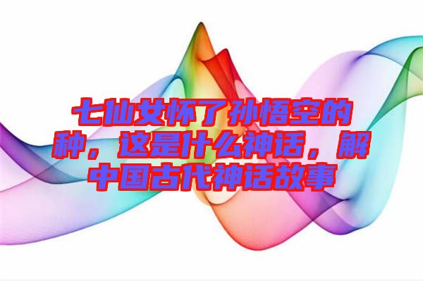 七仙女懷了孫悟空的種，這是什么神話，解中國古代神話故事