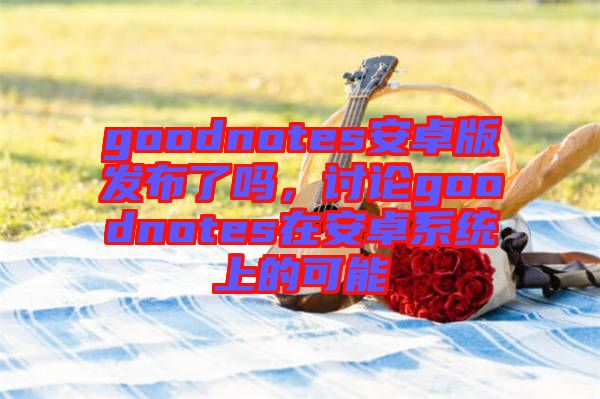 goodnotes安卓版發布了嗎,討論goodnotes在安卓系統上的可能