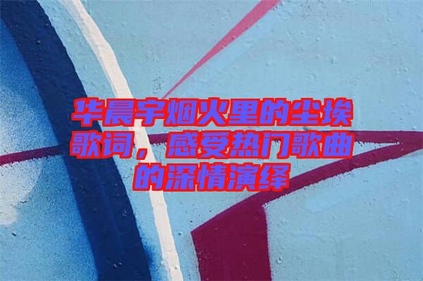 華晨宇煙火里的塵埃歌詞,感受熱門歌曲的深情演繹
