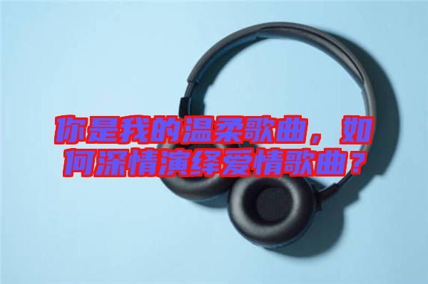 你是我的溫柔歌曲,如何深情演繹愛情歌曲?