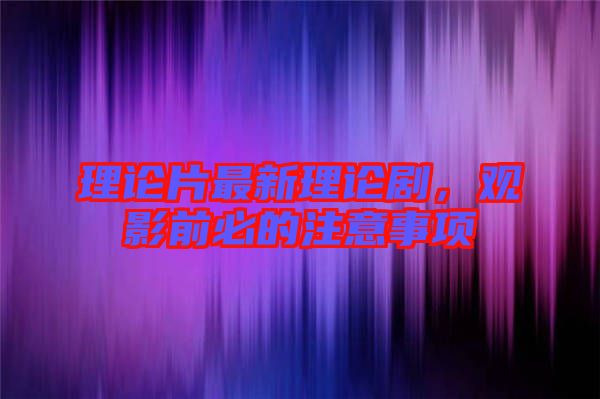 理論片最新理論劇,觀影前必的注意事項