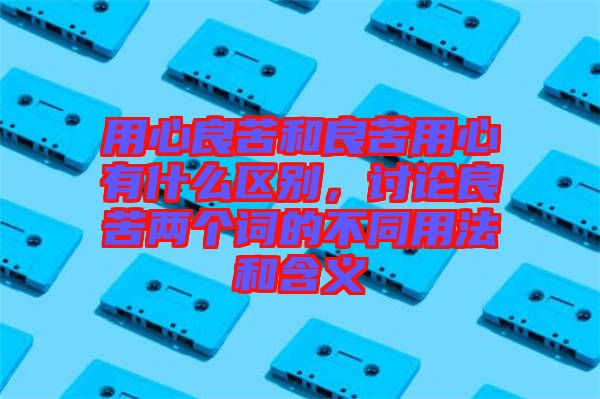 用心良苦和良苦用心有什么區別,討論良苦兩個詞的不同用法和含義