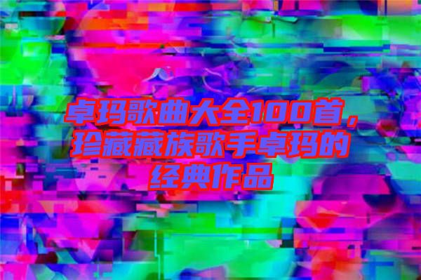 卓瑪歌曲大全100首,珍藏藏族歌手卓瑪?shù)慕?jīng)典作品